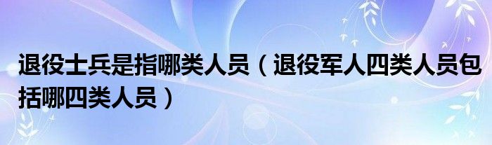 退役士兵是指哪类人员（退役军人四类人员包括哪四类人员）