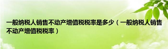 一般纳税人销售不动产增值税税率是多少（一般纳税人销售不动产增值税税率）