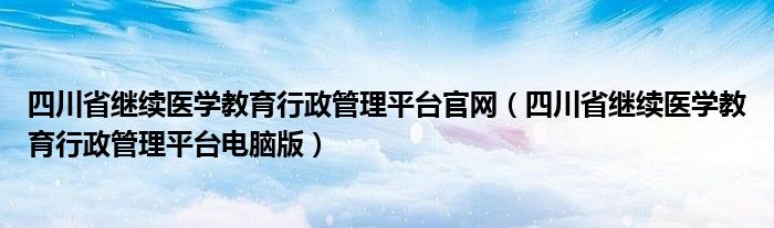 四川省继续医学教育行政管理平台官网（四川省继续医学教育行政管理平台电脑版）