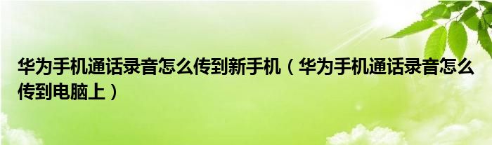 华为手机通话录音怎么传到新手机（华为手机通话录音怎么传到电脑上）