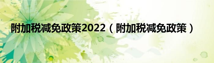 附加税减免政策2022（附加税减免政策）