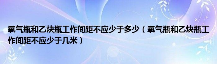 氧气瓶和乙炔瓶工作间距不应少于多少（氧气瓶和乙炔瓶工作间距不应少于几米）