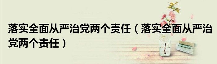 落实全面从严治党两个责任（落实全面从严治党两个责任）