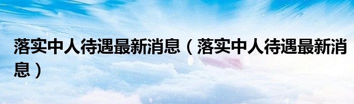 落实中人待遇最新消息（落实中人待遇最新消息）