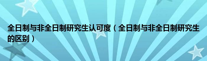 全日制与非全日制研究生认可度（全日制与非全日制研究生的区别）