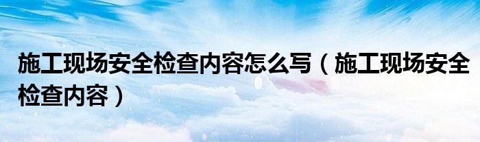 施工现场安全检查内容怎么写（施工现场安全检查内容）