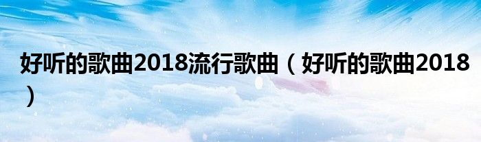 好听的歌曲2018流行歌曲（好听的歌曲2018）