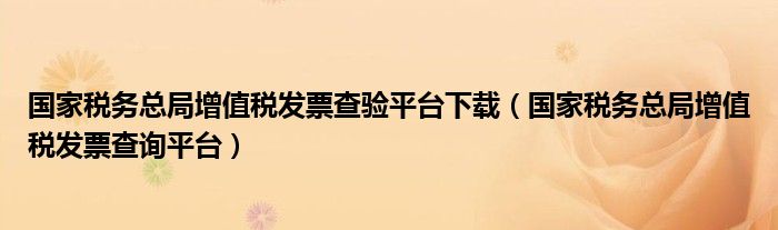 国家税务总局增值税发票查验平台下载（国家税务总局增值税发票查询平台）