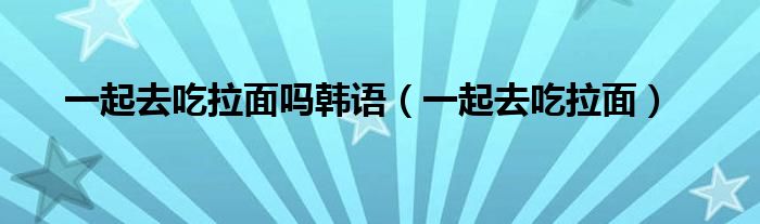 一起去吃拉面吗韩语（一起去吃拉面）