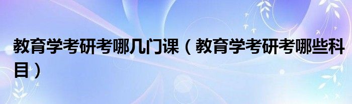 教育学考研考哪几门课（教育学考研考哪些科目）