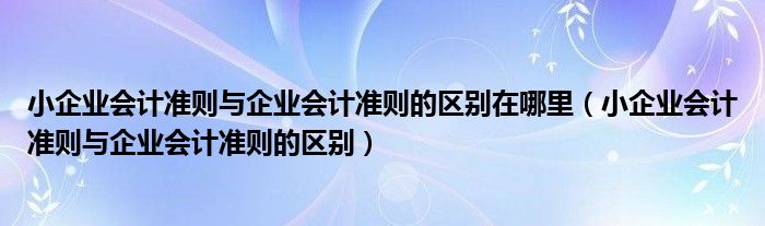 小企业会计准则与企业会计准则的区别在哪里（小企业会计准则与企业会计准则的区别）