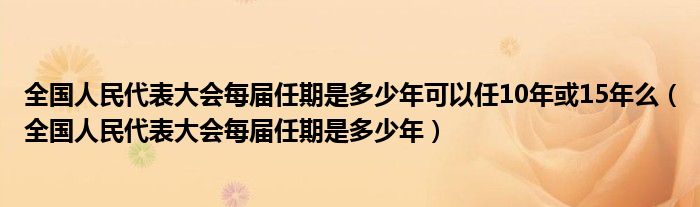 全国人民代表大会每届任期是多少年可以任10年或15年么（全国人民代表大会每届任期是多少年）