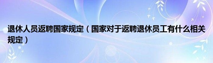 退休人员返聘国家规定（国家对于返聘退休员工有什么相关规定）