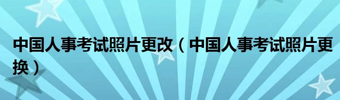 中国人事考试照片更改（中国人事考试照片更换）