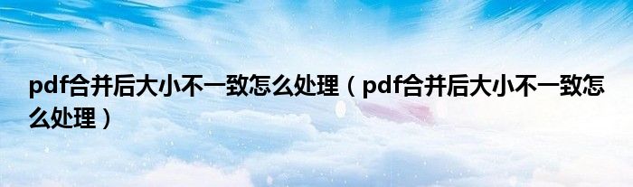 pdf合并后大小不一致怎么处理（pdf合并后大小不一致怎么处理）