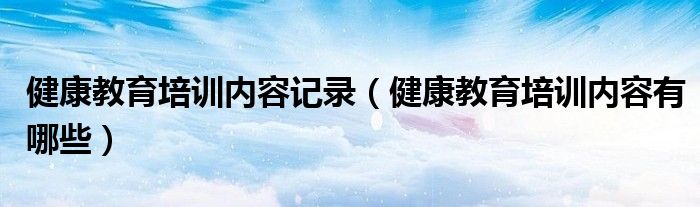 健康教育培训内容记录（健康教育培训内容有哪些）