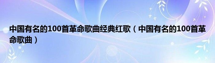 中国有名的100首革命歌曲经典红歌（中国有名的100首革命歌曲）