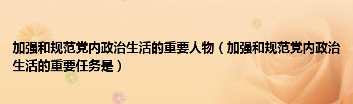 加强和规范党内政治生活的重要人物（加强和规范党内政治生活的重要任务是）