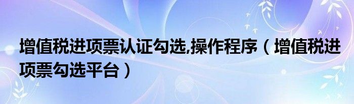 增值税进项票认证勾选,操作程序（增值税进项票勾选平台）