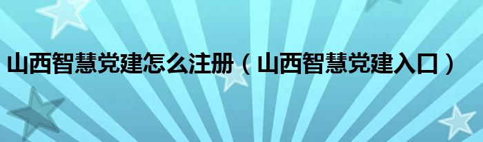 山西智慧党建怎么注册（山西智慧党建入口）