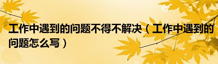 工作中遇到的问题不得不解决（工作中遇到的问题怎么写）