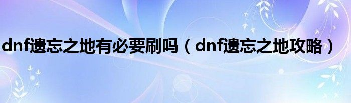 dnf遗忘之地有必要刷吗（dnf遗忘之地攻略）