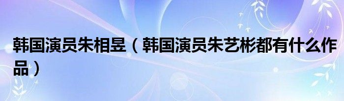 韩国演员朱相昱（韩国演员朱艺彬都有什么作品）