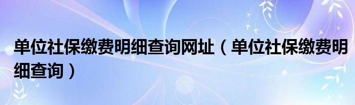 单位社保缴费明细查询网址（单位社保缴费明细查询）