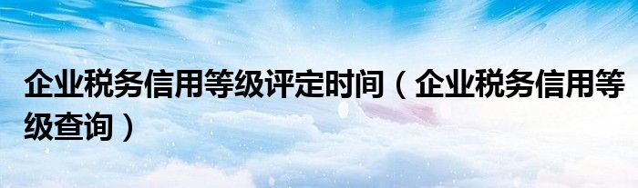 企业税务信用等级评定时间（企业税务信用等级查询）