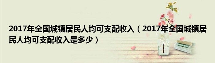 2017年全国城镇居民人均可支配收入（2017年全国城镇居民人均可支配收入是多少）