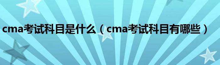 cma考试科目是什么（cma考试科目有哪些）