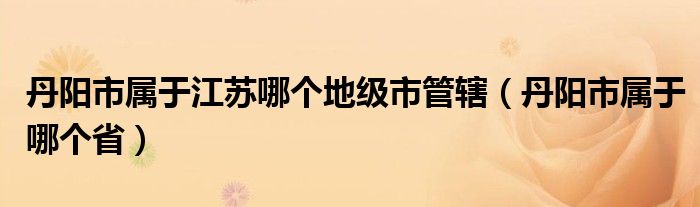 丹阳市属于江苏哪个地级市管辖（丹阳市属于哪个省）