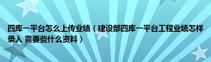 四库一平台怎么上传业绩（建设部四库一平台工程业绩怎样录入 需要些什么资料）