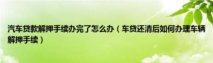 汽车贷款解押手续办完了怎么办（车贷还清后如何办理车辆解押手续）