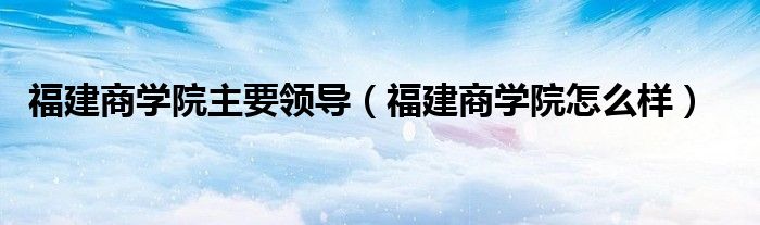 福建商学院主要领导（福建商学院怎么样）