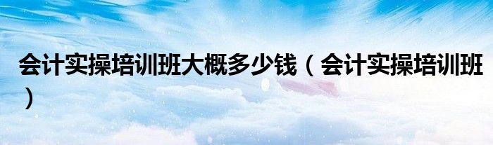 会计实操培训班大概多少钱（会计实操培训班）