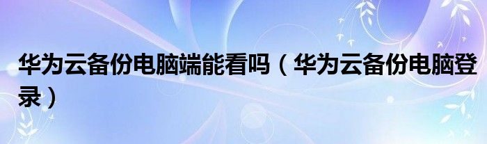 华为云备份电脑端能看吗（华为云备份电脑登录）