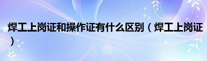 焊工上岗证和操作证有什么区别（焊工上岗证）