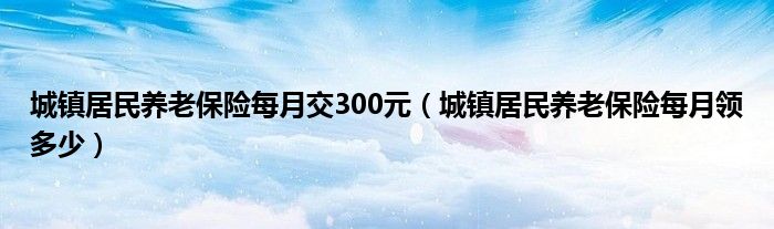 城镇居民养老保险每月交300元（城镇居民养老保险每月领多少）