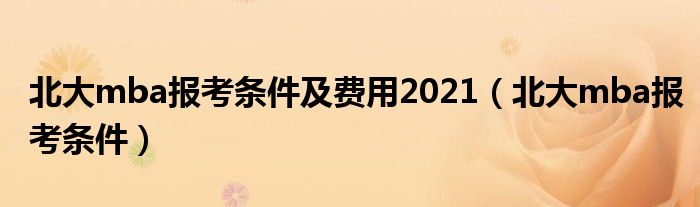 北大mba报考条件及费用2021（北大mba报考条件）