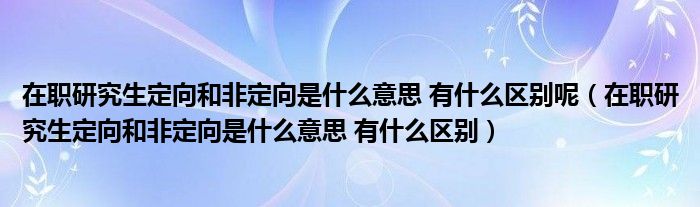 在职研究生定向和非定向是什么意思 有什么区别呢（在职研究生定向和非定向是什么意思 有什么区别）