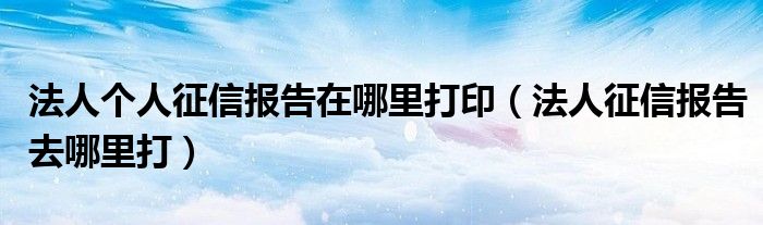 法人个人征信报告在哪里打印（法人征信报告去哪里打）