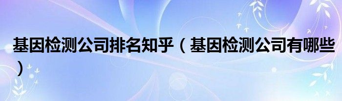 基因检测公司排名知乎（基因检测公司有哪些）