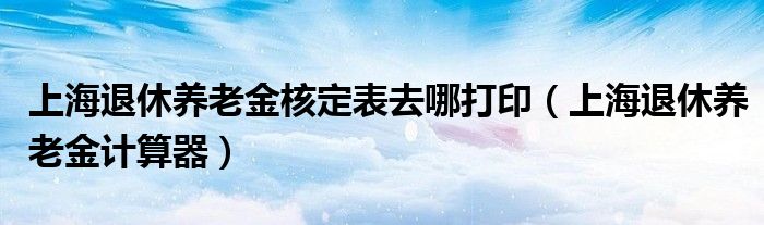 上海退休养老金核定表去哪打印（上海退休养老金计算器）