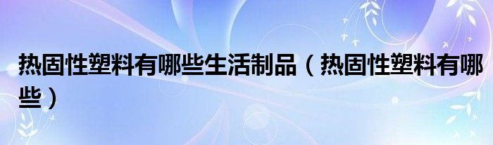 热固性塑料有哪些生活制品（热固性塑料有哪些）