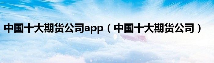 中国十大期货公司app（中国十大期货公司）