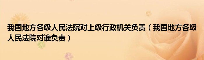 我国地方各级人民法院对上级行政机关负责（我国地方各级人民法院对谁负责）