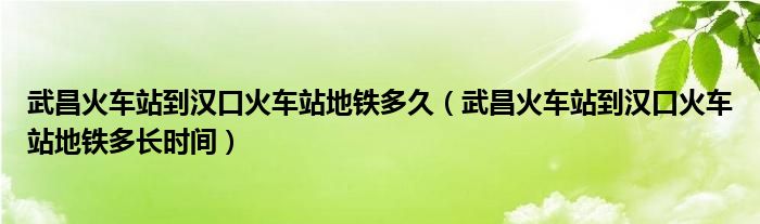 武昌火车站到汉口火车站地铁多久（武昌火车站到汉口火车站地铁多长时间）