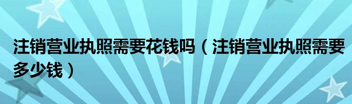 注销营业执照需要花钱吗（注销营业执照需要多少钱）