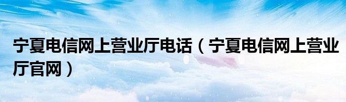 宁夏电信网上营业厅电话（宁夏电信网上营业厅官网）